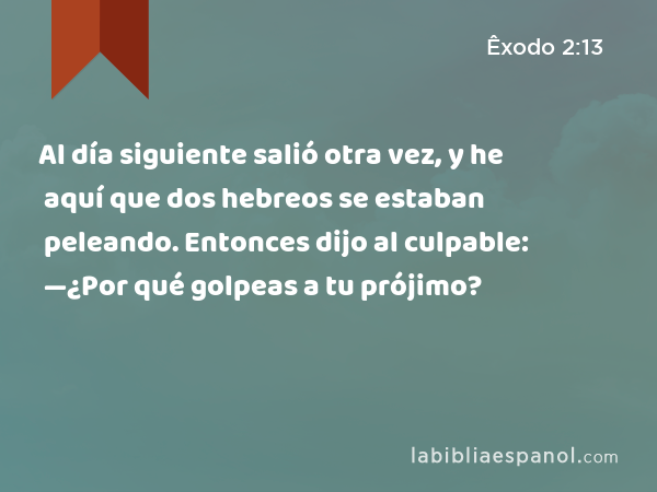 Al día siguiente salió otra vez, y he aquí que dos hebreos se estaban peleando. Entonces dijo al culpable: —¿Por qué golpeas a tu prójimo? - Êxodo 2:13