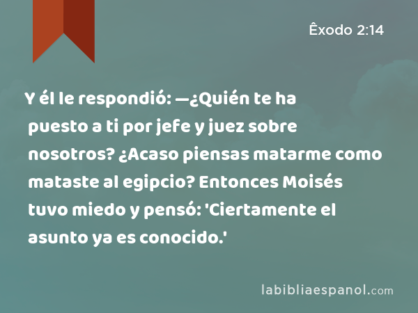 Y él le respondió: —¿Quién te ha puesto a ti por jefe y juez sobre nosotros? ¿Acaso piensas matarme como mataste al egipcio? Entonces Moisés tuvo miedo y pensó: 'Ciertamente el asunto ya es conocido.' - Êxodo 2:14