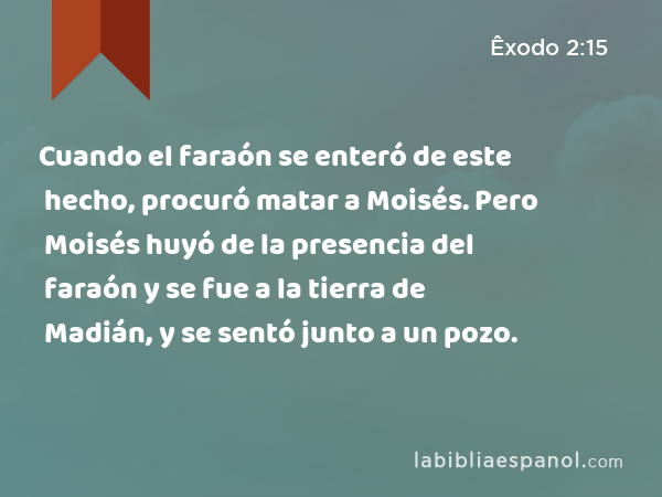 Cuando el faraón se enteró de este hecho, procuró matar a Moisés. Pero Moisés huyó de la presencia del faraón y se fue a la tierra de Madián, y se sentó junto a un pozo. - Êxodo 2:15