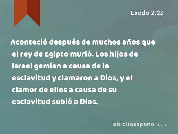 Aconteció después de muchos años que el rey de Egipto murió. Los hijos de Israel gemían a causa de la esclavitud y clamaron a Dios, y el clamor de ellos a causa de su esclavitud subió a Dios. - Êxodo 2:23