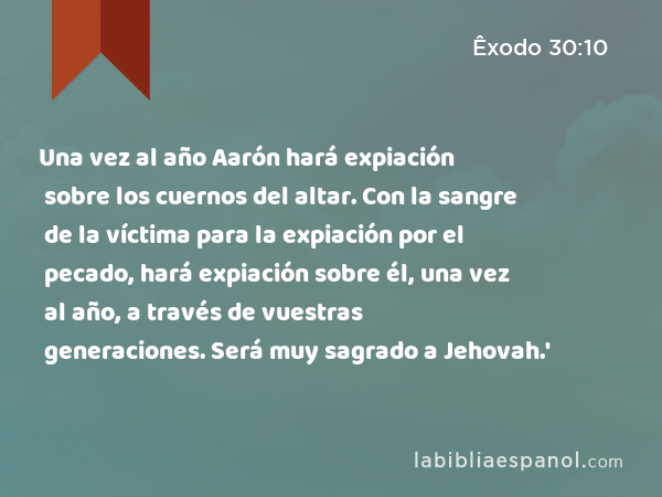 Una vez al año Aarón hará expiación sobre los cuernos del altar. Con la sangre de la víctima para la expiación por el pecado, hará expiación sobre él, una vez al año, a través de vuestras generaciones. Será muy sagrado a Jehovah.' - Êxodo 30:10