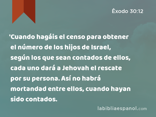 'Cuando hagáis el censo para obtener el número de los hijos de Israel, según los que sean contados de ellos, cada uno dará a Jehovah el rescate por su persona. Así no habrá mortandad entre ellos, cuando hayan sido contados. - Êxodo 30:12