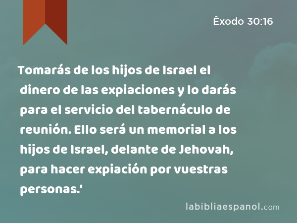 Tomarás de los hijos de Israel el dinero de las expiaciones y lo darás para el servicio del tabernáculo de reunión. Ello será un memorial a los hijos de Israel, delante de Jehovah, para hacer expiación por vuestras personas.' - Êxodo 30:16