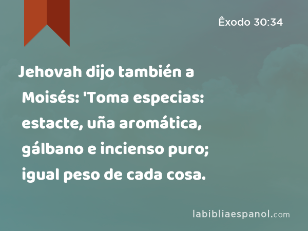 Jehovah dijo también a Moisés: 'Toma especias: estacte, uña aromática, gálbano e incienso puro; igual peso de cada cosa. - Êxodo 30:34