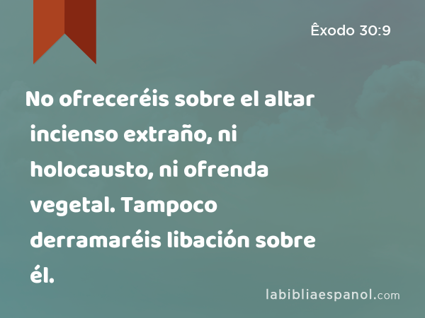 No ofreceréis sobre el altar incienso extraño, ni holocausto, ni ofrenda vegetal. Tampoco derramaréis libación sobre él. - Êxodo 30:9