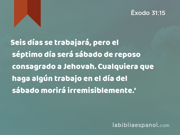 Seis días se trabajará, pero el séptimo día será sábado de reposo consagrado a Jehovah. Cualquiera que haga algún trabajo en el día del sábado morirá irremisiblemente.’ - Êxodo 31:15