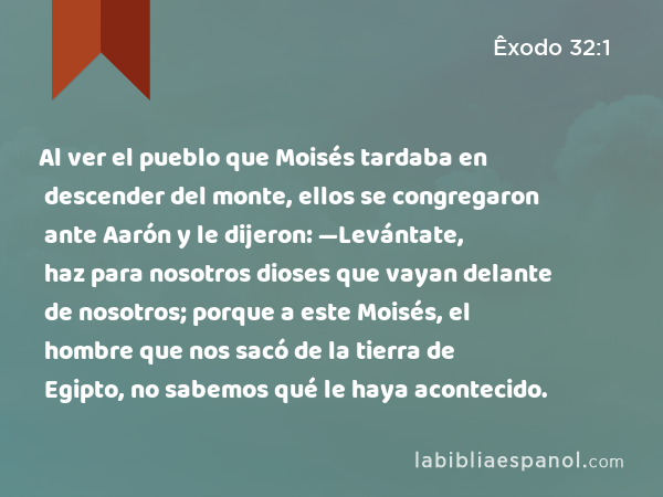 Al ver el pueblo que Moisés tardaba en descender del monte, ellos se congregaron ante Aarón y le dijeron: —Levántate, haz para nosotros dioses que vayan delante de nosotros; porque a este Moisés, el hombre que nos sacó de la tierra de Egipto, no sabemos qué le haya acontecido. - Êxodo 32:1