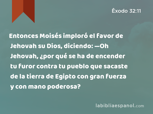 Entonces Moisés imploró el favor de Jehovah su Dios, diciendo: —Oh Jehovah, ¿por qué se ha de encender tu furor contra tu pueblo que sacaste de la tierra de Egipto con gran fuerza y con mano poderosa? - Êxodo 32:11