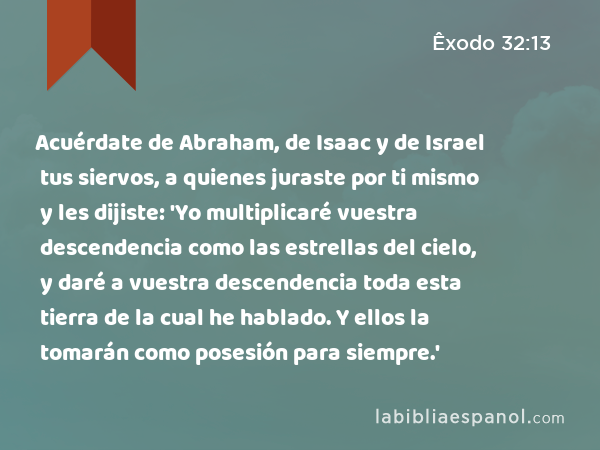 Acuérdate de Abraham, de Isaac y de Israel tus siervos, a quienes juraste por ti mismo y les dijiste: 'Yo multiplicaré vuestra descendencia como las estrellas del cielo, y daré a vuestra descendencia toda esta tierra de la cual he hablado. Y ellos la tomarán como posesión para siempre.' - Êxodo 32:13