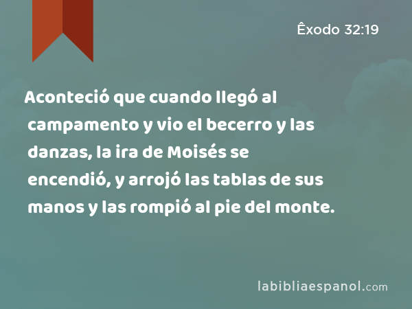 Aconteció que cuando llegó al campamento y vio el becerro y las danzas, la ira de Moisés se encendió, y arrojó las tablas de sus manos y las rompió al pie del monte. - Êxodo 32:19