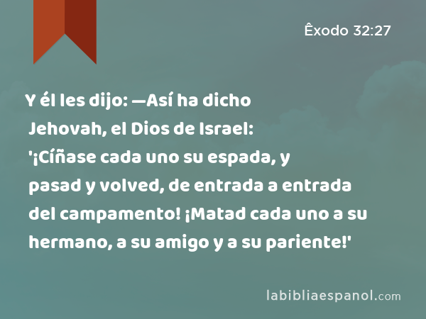 Y él les dijo: —Así ha dicho Jehovah, el Dios de Israel: '¡Cíñase cada uno su espada, y pasad y volved, de entrada a entrada del campamento! ¡Matad cada uno a su hermano, a su amigo y a su pariente!' - Êxodo 32:27