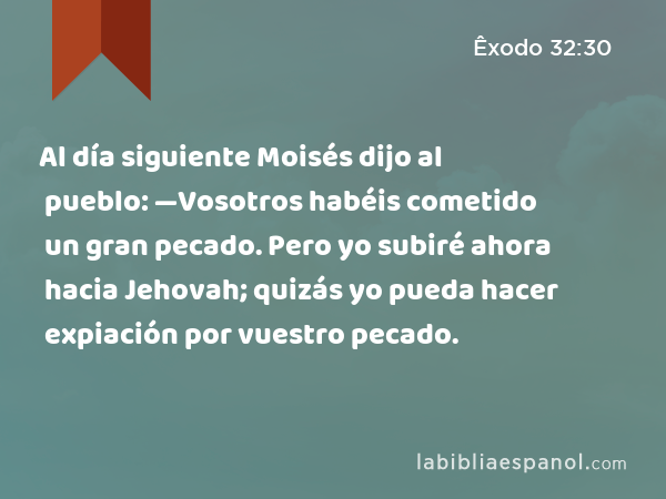 Al día siguiente Moisés dijo al pueblo: —Vosotros habéis cometido un gran pecado. Pero yo subiré ahora hacia Jehovah; quizás yo pueda hacer expiación por vuestro pecado. - Êxodo 32:30