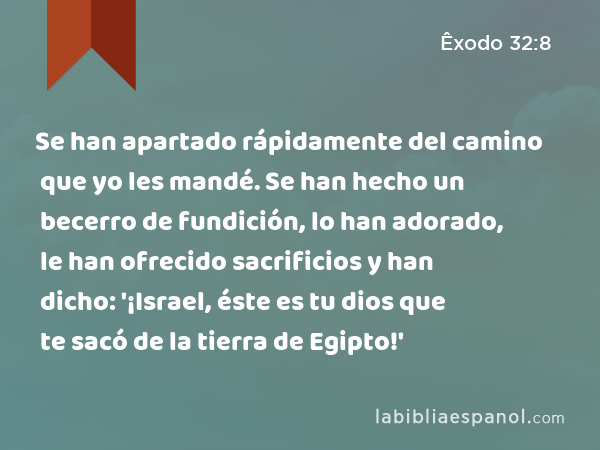 Se han apartado rápidamente del camino que yo les mandé. Se han hecho un becerro de fundición, lo han adorado, le han ofrecido sacrificios y han dicho: '¡Israel, éste es tu dios que te sacó de la tierra de Egipto!' - Êxodo 32:8