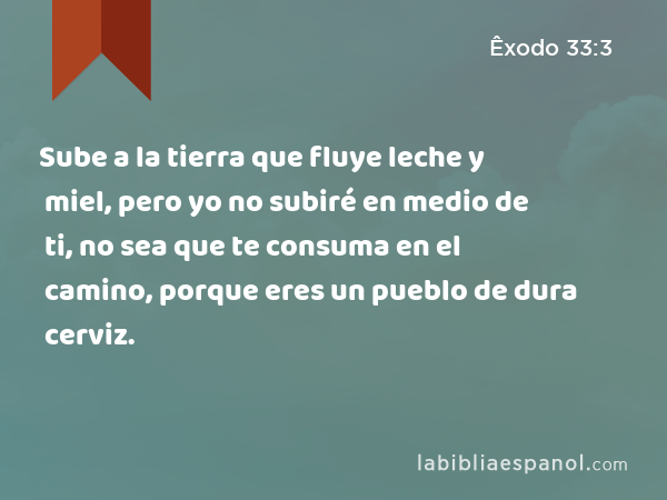 Sube a la tierra que fluye leche y miel, pero yo no subiré en medio de ti, no sea que te consuma en el camino, porque eres un pueblo de dura cerviz. - Êxodo 33:3