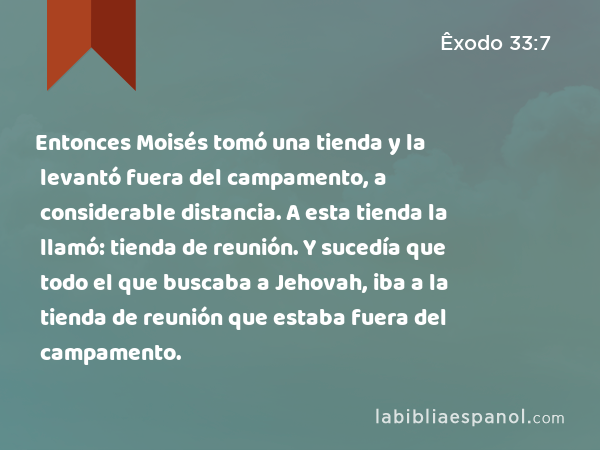 Entonces Moisés tomó una tienda y la levantó fuera del campamento, a considerable distancia. A esta tienda la llamó: tienda de reunión. Y sucedía que todo el que buscaba a Jehovah, iba a la tienda de reunión que estaba fuera del campamento. - Êxodo 33:7