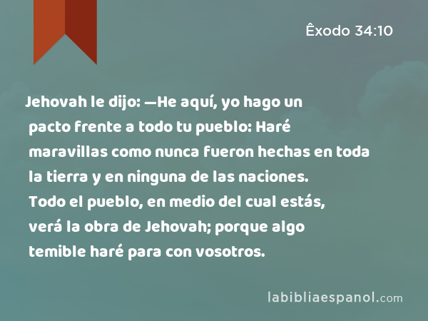 Jehovah le dijo: —He aquí, yo hago un pacto frente a todo tu pueblo: Haré maravillas como nunca fueron hechas en toda la tierra y en ninguna de las naciones. Todo el pueblo, en medio del cual estás, verá la obra de Jehovah; porque algo temible haré para con vosotros. - Êxodo 34:10