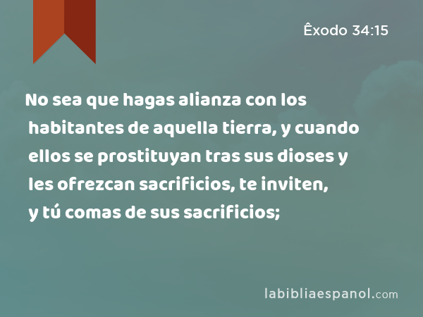 No sea que hagas alianza con los habitantes de aquella tierra, y cuando ellos se prostituyan tras sus dioses y les ofrezcan sacrificios, te inviten, y tú comas de sus sacrificios; - Êxodo 34:15