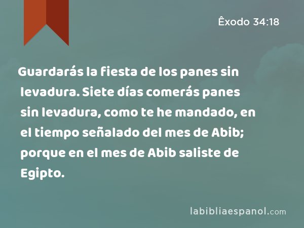 Guardarás la fiesta de los panes sin levadura. Siete días comerás panes sin levadura, como te he mandado, en el tiempo señalado del mes de Abib; porque en el mes de Abib saliste de Egipto. - Êxodo 34:18