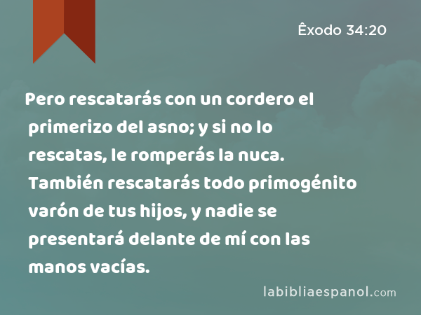 Pero rescatarás con un cordero el primerizo del asno; y si no lo rescatas, le romperás la nuca. También rescatarás todo primogénito varón de tus hijos, y nadie se presentará delante de mí con las manos vacías. - Êxodo 34:20