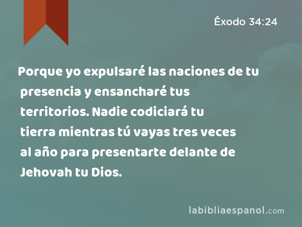 Porque yo expulsaré las naciones de tu presencia y ensancharé tus territorios. Nadie codiciará tu tierra mientras tú vayas tres veces al año para presentarte delante de Jehovah tu Dios. - Êxodo 34:24