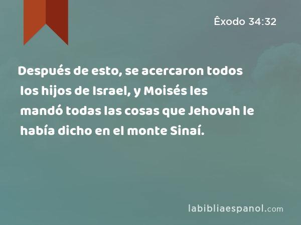 Después de esto, se acercaron todos los hijos de Israel, y Moisés les mandó todas las cosas que Jehovah le había dicho en el monte Sinaí. - Êxodo 34:32