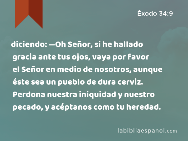 diciendo: —Oh Señor, si he hallado gracia ante tus ojos, vaya por favor el Señor en medio de nosotros, aunque éste sea un pueblo de dura cerviz. Perdona nuestra iniquidad y nuestro pecado, y acéptanos como tu heredad. - Êxodo 34:9