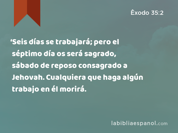 ‘Seis días se trabajará; pero el séptimo día os será sagrado, sábado de reposo consagrado a Jehovah. Cualquiera que haga algún trabajo en él morirá. - Êxodo 35:2