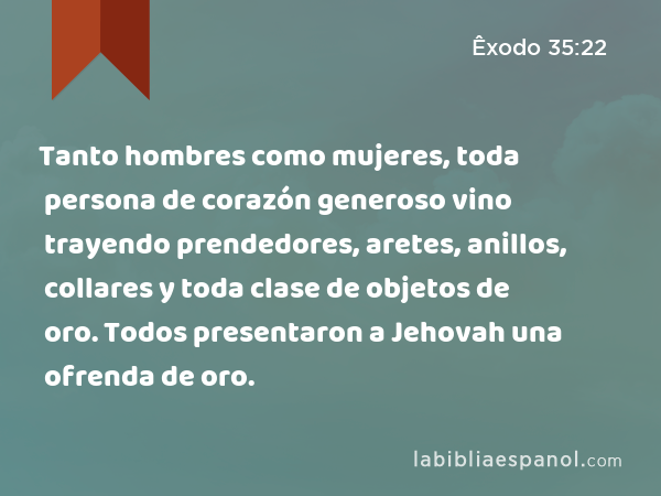 Tanto hombres como mujeres, toda persona de corazón generoso vino trayendo prendedores, aretes, anillos, collares y toda clase de objetos de oro. Todos presentaron a Jehovah una ofrenda de oro. - Êxodo 35:22