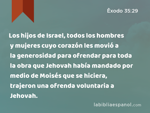 Los hijos de Israel, todos los hombres y mujeres cuyo corazón les movió a la generosidad para ofrendar para toda la obra que Jehovah había mandado por medio de Moisés que se hiciera, trajeron una ofrenda voluntaria a Jehovah. - Êxodo 35:29