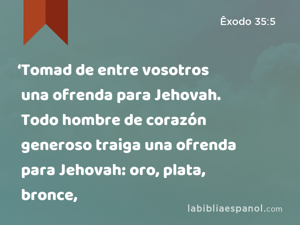 ‘Tomad de entre vosotros una ofrenda para Jehovah. Todo hombre de corazón generoso traiga una ofrenda para Jehovah: oro, plata, bronce, - Êxodo 35:5