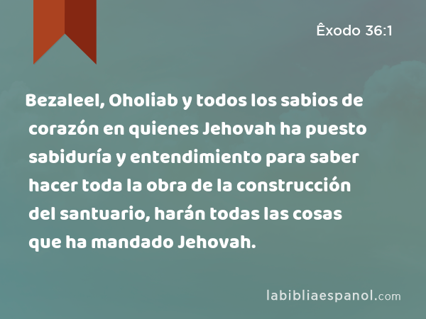 Bezaleel, Oholiab y todos los sabios de corazón en quienes Jehovah ha puesto sabiduría y entendimiento para saber hacer toda la obra de la construcción del santuario, harán todas las cosas que ha mandado Jehovah. - Êxodo 36:1