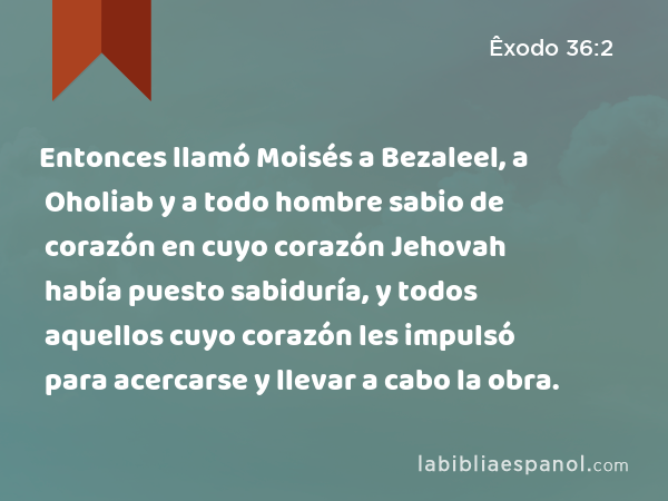 Entonces llamó Moisés a Bezaleel, a Oholiab y a todo hombre sabio de corazón en cuyo corazón Jehovah había puesto sabiduría, y todos aquellos cuyo corazón les impulsó para acercarse y llevar a cabo la obra. - Êxodo 36:2