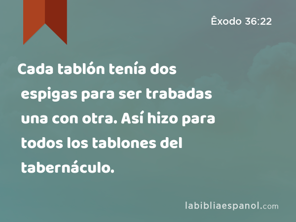 Cada tablón tenía dos espigas para ser trabadas una con otra. Así hizo para todos los tablones del tabernáculo. - Êxodo 36:22