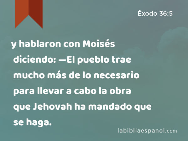y hablaron con Moisés diciendo: —El pueblo trae mucho más de lo necesario para llevar a cabo la obra que Jehovah ha mandado que se haga. - Êxodo 36:5