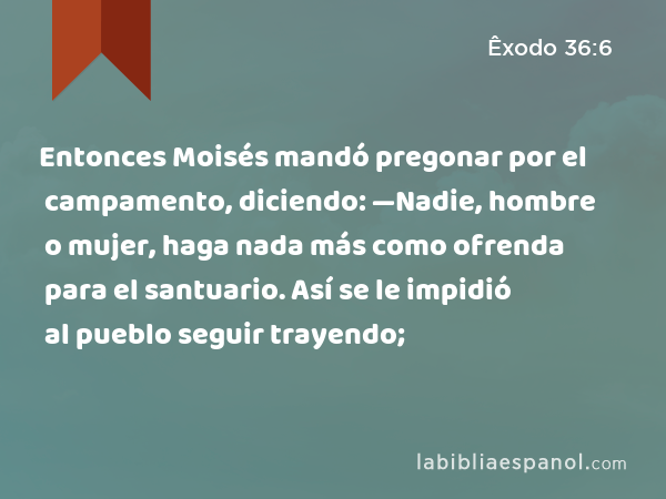 Entonces Moisés mandó pregonar por el campamento, diciendo: —Nadie, hombre o mujer, haga nada más como ofrenda para el santuario. Así se le impidió al pueblo seguir trayendo; - Êxodo 36:6