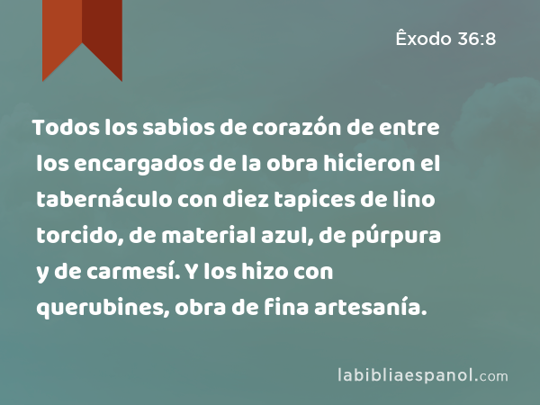 Todos los sabios de corazón de entre los encargados de la obra hicieron el tabernáculo con diez tapices de lino torcido, de material azul, de púrpura y de carmesí. Y los hizo con querubines, obra de fina artesanía. - Êxodo 36:8