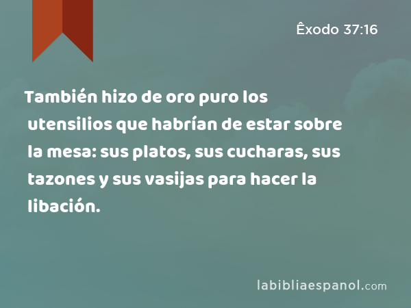 También hizo de oro puro los utensilios que habrían de estar sobre la mesa: sus platos, sus cucharas, sus tazones y sus vasijas para hacer la libación. - Êxodo 37:16