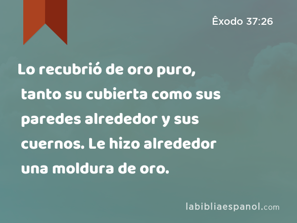 Lo recubrió de oro puro, tanto su cubierta como sus paredes alrededor y sus cuernos. Le hizo alrededor una moldura de oro. - Êxodo 37:26