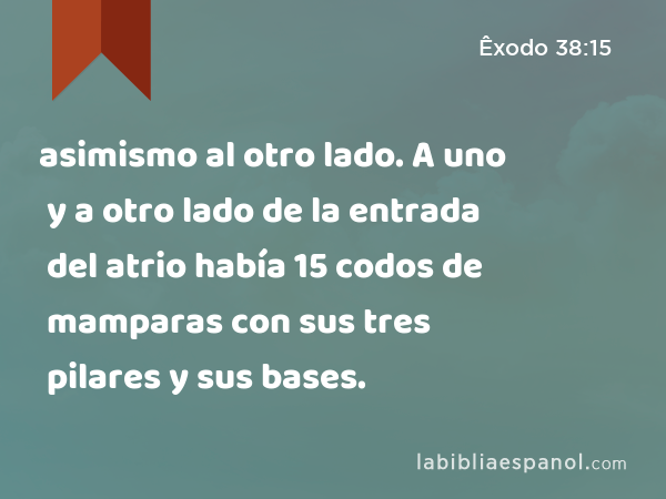 asimismo al otro lado. A uno y a otro lado de la entrada del atrio había 15 codos de mamparas con sus tres pilares y sus bases. - Êxodo 38:15