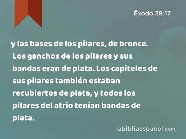 y las bases de los pilares, de bronce. Los ganchos de los pilares y sus bandas eran de plata. Los capiteles de sus pilares también estaban recubiertos de plata, y todos los pilares del atrio tenían bandas de plata. - Êxodo 38:17