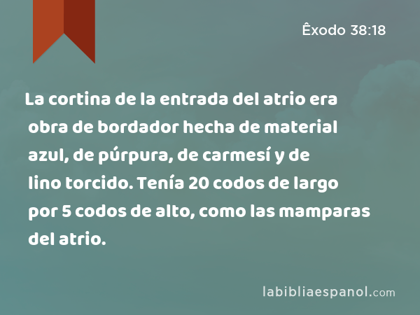 La cortina de la entrada del atrio era obra de bordador hecha de material azul, de púrpura, de carmesí y de lino torcido. Tenía 20 codos de largo por 5 codos de alto, como las mamparas del atrio. - Êxodo 38:18