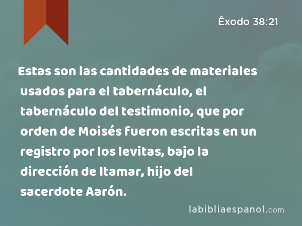 Estas son las cantidades de materiales usados para el tabernáculo, el tabernáculo del testimonio, que por orden de Moisés fueron escritas en un registro por los levitas, bajo la dirección de Itamar, hijo del sacerdote Aarón. - Êxodo 38:21