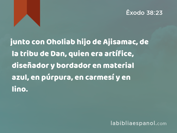 junto con Oholiab hijo de Ajisamac, de la tribu de Dan, quien era artífice, diseñador y bordador en material azul, en púrpura, en carmesí y en lino. - Êxodo 38:23