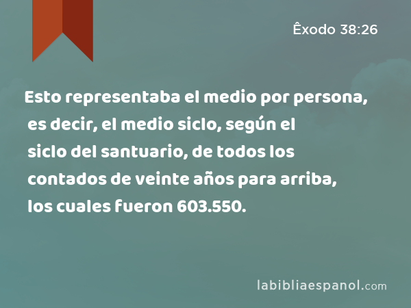 Esto representaba el medio por persona, es decir, el medio siclo, según el siclo del santuario, de todos los contados de veinte años para arriba, los cuales fueron 603.550. - Êxodo 38:26