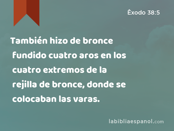 También hizo de bronce fundido cuatro aros en los cuatro extremos de la rejilla de bronce, donde se colocaban las varas. - Êxodo 38:5