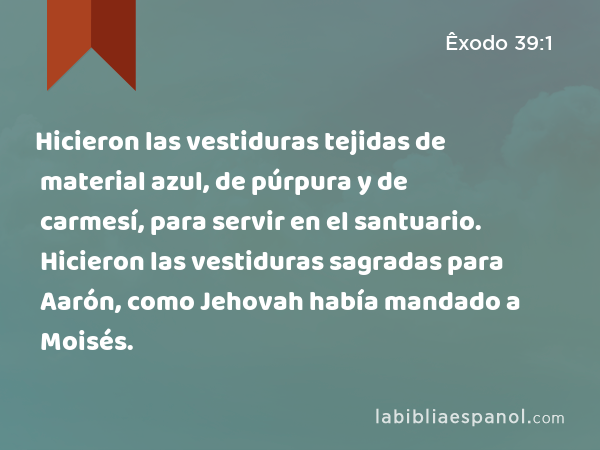 Hicieron las vestiduras tejidas de material azul, de púrpura y de carmesí, para servir en el santuario. Hicieron las vestiduras sagradas para Aarón, como Jehovah había mandado a Moisés. - Êxodo 39:1