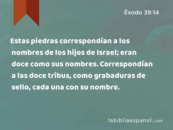 Estas piedras correspondían a los nombres de los hijos de Israel; eran doce como sus nombres. Correspondían a las doce tribus, como grabaduras de sello, cada una con su nombre. - Êxodo 39:14