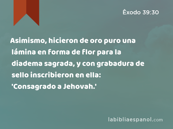 Asimismo, hicieron de oro puro una lámina en forma de flor para la diadema sagrada, y con grabadura de sello inscribieron en ella: 'Consagrado a Jehovah.' - Êxodo 39:30