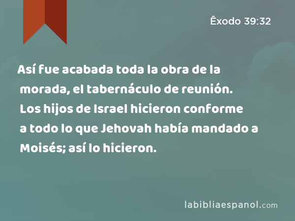 Así fue acabada toda la obra de la morada, el tabernáculo de reunión. Los hijos de Israel hicieron conforme a todo lo que Jehovah había mandado a Moisés; así lo hicieron. - Êxodo 39:32