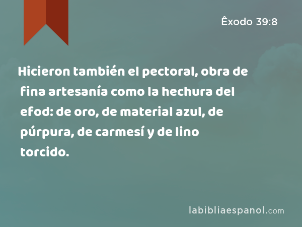 Hicieron también el pectoral, obra de fina artesanía como la hechura del efod: de oro, de material azul, de púrpura, de carmesí y de lino torcido. - Êxodo 39:8